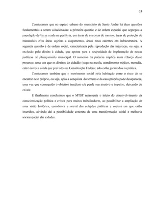 Constatamos que no espaço urbano do município de Santo André há duas questões
fundamentais a serem solucionadas: a primeira questão é de ordem espacial que segregou a
população de baixa renda na periferia, em áreas de encostas de morros, áreas de proteção de
mananciais e/ou áreas sujeitas a alagamentos, áreas estas carentes em infraestrutura. A
segunda questão é de ordem social, caracterizada pela reprodução das injustiças, ou seja, a
exclusão pelo direito à cidade, que aponta para a necessidade de implantação de novas
políticas de planejamento municipal. O aumento da pobreza implica num reforço desse
processo, uma vez que os direitos do cidadão (vaga na escola, atendimento médico, moradia,
entre outros), ainda que previstos na Constituição Federal, não estão garantidos na prática.
Constatamos também que o movimento social pela habitação corre o risco de se
encerrar nele próprio, ou seja, após a conquista do terreno e da casa própria pode desaparecer,
uma vez que conseguido o objetivo imediato ele perde seu atrativo e impulso, deixando de
existir.
E finalmente concluímos que o MTST representa o início do desenvolvimento da
conscientização política e crítica para muitos trabalhadores, ao possibilitar a ampliação de
uma visão histórica, econômica e social das relações políticas e sociais em que estão
inseridos, advindo daí a possibilidade concreta de uma transformação social e melhoria
socioespacial das cidades.
33
 