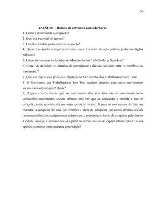 ANEXO 01 – Roteiro de entrevista com lideranças
1) Como é denominada a ocupação?
2) Qual é a área total do terreno?
3) Quantas famílias participam da ocupação?
4) Quem é proprietário legal do terreno e qual é a atual situação jurídica junto aos órgãos
públicos?
5) Como são tomadas as decisões no Movimento dos Trabalhadores Sem Teto?
6) Como são definidos os critérios de participação e divisão dos lotes entre os membros do
movimento?
7) Qual é a origem e os principais objetivos do Movimento dos Trabalhadores Sem Teto?
8) O Movimento dos Trabalhadores Sem Teto mantém vínculos com outros movimentos
sociais existentes no país? Quais?
9) Alguns críticos dizem que os movimentos dos sem teto não se constituem como
verdadeiros movimentos sociais urbanos uma vez que ao conquistar a morada a luta se
esfacela , sendo reproduzida em outro recorte territorial. Já para os movimentos de luta por
moradia, a conquista da casa (do território), além da conquista por outros direitos sociais
(saneamento básico, equipamentos urbanos etc.), representa o início da conquista pelo direito
à cidade, ou seja, a inclusão social a partir do direito ao uso do espaço urbano. Qual é a sua
opinião a respeito desta aparente contradição?
36
 