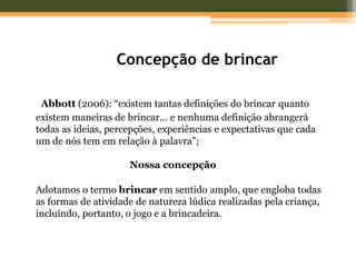 Concepção de brincar
Abbott (2006): “existem tantas definições do brincar quanto
existem maneiras de brincar... e nenhuma definição abrangerá
todas as ideias, percepções, experiências e expectativas que cada
um de nós tem em relação à palavra”;
Nossa concepção
Adotamos o termo brincar em sentido amplo, que engloba todas
as formas de atividade de natureza lúdica realizadas pela criança,
incluindo, portanto, o jogo e a brincadeira.
 