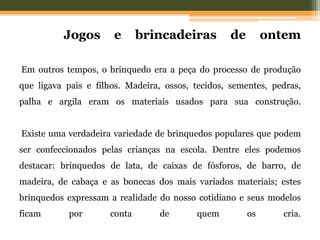 Jogos e brincadeiras de ontem
Em outros tempos, o brinquedo era a peça do processo de produção
que ligava pais e filhos. Madeira, ossos, tecidos, sementes, pedras,
palha e argila eram os materiais usados para sua construção.
Existe uma verdadeira variedade de brinquedos populares que podem
ser confeccionados pelas crianças na escola. Dentre eles podemos
destacar: brinquedos de lata, de caixas de fósforos, de barro, de
madeira, de cabaça e as bonecas dos mais variados materiais; estes
brinquedos expressam a realidade do nosso cotidiano e seus modelos
ficam por conta de quem os cria.
 