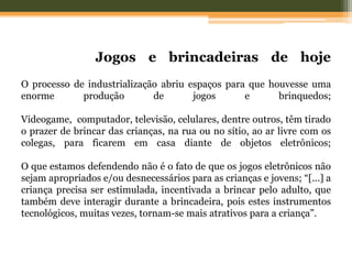 Jogos e brincadeiras de hoje
O processo de industrialização abriu espaços para que houvesse uma
enorme produção de jogos e brinquedos;
Videogame, computador, televisão, celulares, dentre outros, têm tirado
o prazer de brincar das crianças, na rua ou no sítio, ao ar livre com os
colegas, para ficarem em casa diante de objetos eletrônicos;
O que estamos defendendo não é o fato de que os jogos eletrônicos não
sejam apropriados e/ou desnecessários para as crianças e jovens; “[...] a
criança precisa ser estimulada, incentivada a brincar pelo adulto, que
também deve interagir durante a brincadeira, pois estes instrumentos
tecnológicos, muitas vezes, tornam-se mais atrativos para a criança”.
 