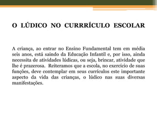 O LÚDICO NO CURRRÍCULO ESCOLAR
A criança, ao entrar no Ensino Fundamental tem em média
seis anos, está saindo da Educação Infantil e, por isso, ainda
necessita de atividades lúdicas, ou seja, brincar, atividade que
lhe é prazerosa. Reiteramos que a escola, no exercício de suas
funções, deve contemplar em seus currículos este importante
aspecto da vida das crianças, o lúdico nas suas diversas
manifestações.
 