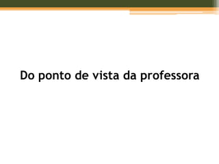 Do ponto de vista da professora
 