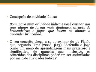 • Concepção de atividade lúdica:
Bom, para mim atividade lúdica é você ensinar aos
seus alunos de forma mais dinâmica, através de
brincadeiras e jogos que levem os alunos a
aprender brincando.
• O seu conceito chega a se aproximar do de Platão
que, segundo Lima (2008, p.13), “defendia o jogo
como um meio de aprendizagem mais prazeroso e
significativo, de maneira que, inclusive, os
conteúdos das disciplinas poderiam ser assimilados
por meio de atividades lúdicas”.
 