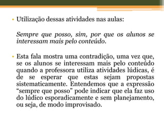 • Utilização dessas atividades nas aulas:
Sempre que posso, sim, por que os alunos se
interessam mais pelo conteúdo.
• Esta fala mostra uma contradição, uma vez que,
se os alunos se interessam mais pelo conteúdo
quando a professora utiliza atividades lúdicas, é
de se esperar que estas sejam propostas
sistematicamente. Entendemos que a expressão
“sempre que posso” pode indicar que ela faz uso
do lúdico esporadicamente e sem planejamento,
ou seja, de modo improvisado.
 