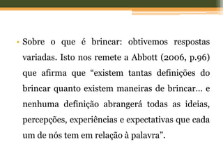 • Sobre o que é brincar: obtivemos respostas
variadas. Isto nos remete a Abbott (2006, p.96)
que afirma que “existem tantas definições do
brincar quanto existem maneiras de brincar... e
nenhuma definição abrangerá todas as ideias,
percepções, experiências e expectativas que cada
um de nós tem em relação à palavra”.
 