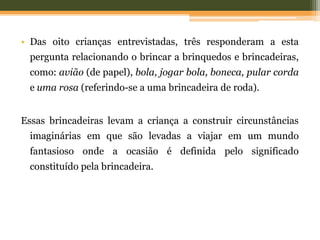 • Das oito crianças entrevistadas, três responderam a esta
pergunta relacionando o brincar a brinquedos e brincadeiras,
como: avião (de papel), bola, jogar bola, boneca, pular corda
e uma rosa (referindo-se a uma brincadeira de roda).
Essas brincadeiras levam a criança a construir circunstâncias
imaginárias em que são levadas a viajar em um mundo
fantasioso onde a ocasião é definida pelo significado
constituído pela brincadeira.
 