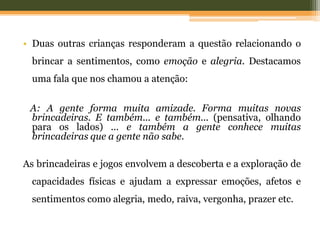 • Duas outras crianças responderam a questão relacionando o
brincar a sentimentos, como emoção e alegria. Destacamos
uma fala que nos chamou a atenção:
A: A gente forma muita amizade. Forma muitas novas
brincadeiras. E também... e também... (pensativa, olhando
para os lados) ... e também a gente conhece muitas
brincadeiras que a gente não sabe.
As brincadeiras e jogos envolvem a descoberta e a exploração de
capacidades físicas e ajudam a expressar emoções, afetos e
sentimentos como alegria, medo, raiva, vergonha, prazer etc.
 