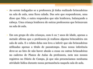 • Ao serem indagadas se a professora já tinha realizado brincadeiras
na sala de aula, uma ficou calada. Das sete que responderam, uma
disse que Não, e outra respondeu que não lembrava, balançando a
cabeça. Uma criança lembrava de outras professoras que brincavam
na sala de aula.
• Em um grupo de oito crianças, com 6 ou 7 anos de idade, apenas a
metade afirma que a professora já realizou alguma brincadeira em
sala de aula. E o relato delas nos leva a inferir que são brincadeiras
utilizadas apenas a título de passatempo. Essa nossa inferência
deve-se ao fato de não haver alusão a essas ou outras brincadeiras
no caderno de Planos de Aulas da professora, nem nos nossos
registros no Diário de Campo, já que não presenciamos nenhuma
atividade lúdica durante nossa permanência naquela sala de aula.
 