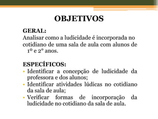 OBJETIVOS
GERAL:
Analisar como a ludicidade é incorporada no
cotidiano de uma sala de aula com alunos de
1º e 2° anos.
ESPECÍFICOS:
• Identificar a concepção de ludicidade da
professora e dos alunos;
• Identificar atividades lúdicas no cotidiano
da sala de aula;
• Verificar formas de incorporação da
ludicidade no cotidiano da sala de aula.
 