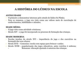 A HISTÓRIA DO LÚDICO NA ESCOLA
ANTIGUIDADE
• O primeiro a demonstrar interesse pelo estudo do lúdico foi Platão;
• Para os romanos, o jogo era visto como um valioso meio de exercitação de
conhecimentos, habilidades e atitudes;
IDADE MÉDIA
• O jogo visto como atividade criminosa;
• Século XIV - o jogo foi incorporado no processo de formação das crianças.
IDADE MODERNA
• Escolas jesuítas do século XVI - importância do jogo e dos exercícios na
formação dos seus alunos;
• Século XVII – Comenius: escola com espaço para brincar e andar;
• Século XVIII - popularização dos jogos educativos, antes restritos à nobreza;
- Rousseau: educação ajustada à natureza das crianças.
 