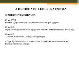A HISTÓRIA DO LÚDICO NA ESCOLA
IDADE CONTEMPORÂNEA
Século XVIII
Froebel: o jogo como parte essencial do trabalho pedagógico;
Século XIX
Experiências que introduzem o jogo com o intuito de facilitar tarefas do ensino;
Século XX
- Freinet, Montessori, Decroly, Dewey; Piaget;
- Vygotsky: brincadeira de “faz de conta” como importante elemento no
desenvolvimento da criança.
 