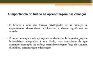 A importância do lúdico na aprendizagem das crianças
• O brincar é uma das formas privilegiadas de as crianças se
expressarem, descobrirem, explorarem e darem significado ao
mundo.
• É importante que a criança seja estimulada com brinquedos, jogos e
brincadeiras adequadas à sua idade, mas consciente de que
aprender pressupõe um esforço cognitivo e requer força de vontade,
disciplina, concentração e dedicação.
 