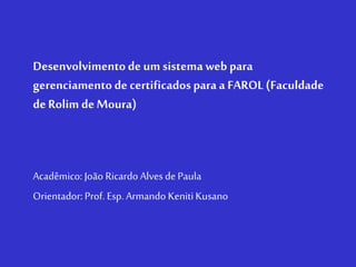 Desenvolvimento de um sistema web para
gerenciamento de certificados para a FAROL (Faculdade
de Rolim de Moura)
Acadêmico: João Ricardo Alves de Paula
Orientador: Prof. Esp. Armando KenitiKusano
 