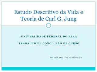 Estudo Descritivo da Vida e
  Teoria de Carl G. Jung

  UNIVERSIDADE FEDERAL DO PARÁ

 TRABALHO DE CONCLUSÃO DE CURSO




                Isabela Queiroz de Oliveira
 