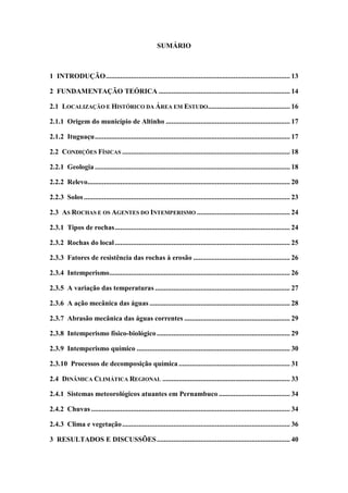 SUMÁRIO
1 INTRODUÇÃO..................................................................................................... 13
2 FUNDAMENTAÇÃO TEÓRICA ........................................................................ 14
2.1 LOCALIZAÇÃO E HISTÓRICO DA ÁREA EM ESTUDO............................................. 16
2.1.1 Origem do município de Altinho .................................................................... 17
2.1.2 Ituguaçu........................................................................................................... 17
2.2 CONDIÇÕES FÍSICAS ............................................................................................ 18
2.2.1 Geologia ........................................................................................................... 18
2.2.2 Relevo............................................................................................................... 20
2.2.3 Solos ................................................................................................................. 23
2.3 AS ROCHAS E OS AGENTES DO INTEMPERISMO ................................................... 24
2.3.1 Tipos de rochas................................................................................................ 24
2.3.2 Rochas do local................................................................................................ 25
2.3.3 Fatores de resistência das rochas à erosão ..................................................... 26
2.3.4 Intemperismo................................................................................................... 26
2.3.5 A variação das temperaturas .......................................................................... 27
2.3.6 A ação mecânica das águas ............................................................................. 28
2.3.7 Abrasão mecânica das águas correntes .......................................................... 29
2.3.8 Intemperismo físico-biológico ......................................................................... 29
2.3.9 Intemperismo químico .................................................................................... 30
2.3.10 Processos de decomposição química ............................................................. 31
2.4 DINÂMICA CLIMÁTICA REGIONAL ...................................................................... 33
2.4.1 Sistemas meteorológicos atuantes em Pernambuco ....................................... 34
2.4.2 Chuvas ............................................................................................................. 34
2.4.3 Clima e vegetação............................................................................................ 36
3 RESULTADOS E DISCUSSÕES......................................................................... 40
 