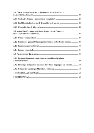 3.1 CARACTERIZAÇÃO DA BACIA HIDROGRÁFICA DO RIO UNA E
DA CACHOEIRA GRANDE ............................................................................................ 40
3.1.1 Cachoeira Grande – cachoeira ou corredeira? .............................................. 43
3.1.2 Perfil longitudinal ou perfil de equilíbrio de um rio ...................................... 44
3.1.3 Canais fluviais de leito rochoso....................................................................... 44
3.2 VARIAÇÕES CLIMÁTICAS, CONDIÇÕES DO LEITO, FORMAS E
RESULTADOS DO INTEMPERISMO ............................................................................... 45
3.2.1 Clima e intemperismo ..................................................................................... 47
3.2.2 Fenômenos que contribuem para as formas na Cachoeira Grande .............. 48
3.2.3 Processos erosivos fluviais............................................................................... 50
3.2.4 Formas e resultados......................................................................................... 51
3.3 PROPOSTAS DE TRABALHO.................................................................................. 59
3.3.1 Desenvolvimento do conhecimento geográfico disciplinar
e multidisciplinar ...................................................................................................... 59
3.3.2 Investigar a origem da povoação da Vila de Ituguaçu e seu entorno ............ 60
3.3.3 Criação do Geoparque Marmitas e Oriçangas............................................... 60
4 CONSIDERAÇÕES FINAIS................................................................................ 62
5 REFERÊNCIAS.................................................................................................... 63
 