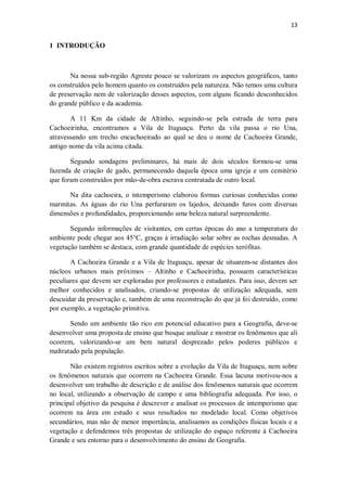 13
1 INTRODUÇÃO
Na nossa sub-região Agreste pouco se valorizam os aspectos geográficos, tanto
os construídos pelo homem quanto os construídos pela natureza. Não temos uma cultura
de preservação nem de valorização desses aspectos, com alguns ficando desconhecidos
do grande público e da academia.
A 11 Km da cidade de Altinho, seguindo-se pela estrada de terra para
Cachoeirinha, encontramos a Vila de Ituguaçu. Perto da vila passa o rio Una,
atravessando um trecho encachoeirado ao qual se deu o nome de Cachoeira Grande,
antigo nome da vila acima citada.
Segundo sondagens preliminares, há mais de dois séculos formou-se uma
fazenda de criação de gado, permanecendo daquela época uma igreja e um cemitério
que foram construídos por mão-de-obra escrava contratada de outro local.
Na dita cachoeira, o intemperismo elaborou formas curiosas conhecidas como
marmitas. As águas do rio Una perfuraram os lajedos, deixando furos com diversas
dimensões e profundidades, proporcionando uma beleza natural surpreendente.
Segundo informações de visitantes, em certas épocas do ano a temperatura do
ambiente pode chegar aos 45°C, graças à irradiação solar sobre as rochas desnudas. A
vegetação também se destaca, com grande quantidade de espécies xerófitas.
A Cachoeira Grande e a Vila de Ituguaçu, apesar de situarem-se distantes dos
núcleos urbanos mais próximos – Altinho e Cachoeirinha, possuem características
peculiares que devem ser exploradas por professores e estudantes. Para isso, devem ser
melhor conhecidos e analisados, criando-se propostas de utilização adequada, sem
descuidar da preservação e, também de uma reconstrução do que já foi destruído, como
por exemplo, a vegetação primitiva.
Sendo um ambiente tão rico em potencial educativo para a Geografia, deve-se
desenvolver uma proposta de ensino que busque analisar e mostrar os fenômenos que ali
ocorrem, valorizando-se um bem natural desprezado pelos poderes públicos e
maltratado pela população.
Não existem registros escritos sobre a evolução da Vila de Ituguaçu, nem sobre
os fenômenos naturais que ocorrem na Cachoeira Grande. Essa lacuna motivou-nos a
desenvolver um trabalho de descrição e de análise dos fenômenos naturais que ocorrem
no local, utilizando a observação de campo e uma bibliografia adequada. Por isso, o
principal objetivo da pesquisa é descrever e analisar os processos de intemperismo que
ocorrem na área em estudo e seus resultados no modelado local. Como objetivos
secundários, mas não de menor importância, analisamos as condições físicas locais e a
vegetação e defendemos três propostas de utilização do espaço referente à Cachoeira
Grande e seu entorno para o desenvolvimento do ensino de Geografia.
 