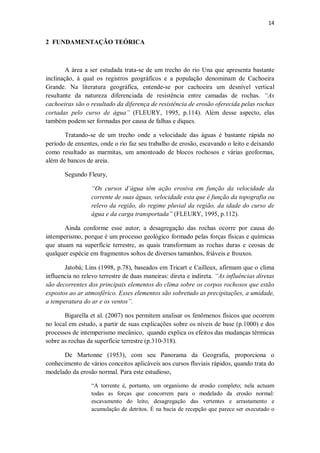 14
2 FUNDAMENTAÇÃO TEÓRICA
A área a ser estudada trata-se de um trecho do rio Una que apresenta bastante
inclinação, à qual os registros geográficos e a população denominam de Cachoeira
Grande. Na literatura geográfica, entende-se por cachoeira um desnível vertical
resultante da natureza diferenciada de resistência entre camadas de rochas. “As
cachoeiras são o resultado da diferença de resistência de erosão oferecida pelas rochas
cortadas pelo curso de água” (FLEURY, 1995, p.114). Além desse aspecto, elas
também podem ser formadas por causa de falhas e diques.
Tratando-se de um trecho onde a velocidade das águas é bastante rápida no
período de enxentes, onde o rio faz seu trabalho de erosão, escavando o leito e deixando
como resultado as marmitas, um amontoado de blocos rochosos e várias geoformas,
além de bancos de areia.
Segundo Fleury,
“Os cursos d’água têm ação erosiva em função da velocidade da
corrente de suas águas, velocidade esta que é função da topografia ou
relevo da região, do regime pluvial da região, da idade do curso de
água e da carga transportada” (FLEURY, 1995, p.112).
Ainda conforme esse autor, a desagregação das rochas ocorre por causa do
intemperismo, porque é um processo geológico formado pelas forças físicas e químicas
que atuam na superfície terrestre, as quais transformam as rochas duras e ceosas de
qualquer espécie em fragmentos soltos de diversos tamanhos, friáveis e frouxos.
Jatobá; Lins (1998, p.78), baseados em Tricart e Cailleux, afirmam que o clima
influencia no relevo terrestre de duas maneiras: direta e indireta. “As influências diretas
são decorrentes dos principais elementos do clima sobre os corpos rochosos que estão
expostos ao ar atmosférico. Esses elementos são sobretudo as precipitações, a umidade,
a temperatura do ar e os ventos”.
Bigarella et al. (2007) nos permitem analisar os fenômenos físicos que ocorrem
no local em estudo, a partir de suas explicações sobre os níveis de base (p.1000) e dos
processos de intemperismo mecânico, quando explica os efeitos das mudanças térmicas
sobre as rochas da superfície terrestre (p.310-318).
De Martonne (1953), com seu Panorama da Geografia, proporciona o
conhecimento de vários conceitos aplicáveis aos cursos fluviais rápidos, quando trata do
modelado da erosão normal. Para este estudioso,
“A torrente é, portanto, um organismo de erosão completo; nela actuam
todas as forças que concorrem para o modelado da erosão normal:
escavamento do leito, desagregação das vertentes e arrastamento e
acumulação de detritos. É na bacia de recepção que parece ser executado o
 
