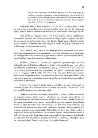 15
trabalho mais importante; este trabalho depende da incisão do talvegue no
canal de escoamento, que evacua os detritos juntamente com as águas. Se o
escavamento do leito desempenha um papel essencial nas torrentes, por mais
forte razão, deve ser o primeiro factor a considerar na bacia dum rio regular”
(DE MARTONNE, 1953, p. 480-481).
Explicando sobre o perfil de equilíbrio de um rio e o nível de base, o autor
permite aplicar seus conhecimentos em determinados trechos fluviais de escoamento
rápido, além de destacar a formação das marmitas e o entalhamento do talvegue fluvial.
Lima (2010), investigando sobre os rios de leito rochoso, explica os fenômenos
intempéricos mediante uma literatura atualizada em língua inglesa, suprindo uma parte
da necessidade em conhecimento desse tipo de leito fluvial, aqui no Brasil, trazendo
novos conceitos e alertando para a reutilização de termos antigos que voltaram a ser
utilizados para entendimento do assunto.
Leinz; Amaral (2001), com a obra Geologia Geral, apresentam com grande
clareza as propriedades físicas e químicas dos minerais e as características das rochas.
Os intemperismos físico e químico são apresentados, também, de maneira bem didática,
simplificando o modo de transmitir os conhecimentos.
Ab’Sáber (1956-1957), tratando do significado geomorfológico da rede
hidrográfica do Nordeste Oriental brasileiro, destaca o planalto Borborema como o local
das cabeceiras dos principais rios nordestinos, que “[...] formam um magro sistema de
cursos d’água de áreas semiáridas, intermitentes e irregulares, dotados de fraquíssimo
poderio energético” (AB’SÁBER, 1956-1957, p. 2). Este autor destaca que os atuais
vales desses rios provavelmente se formaram em épocas de maior pluviosidade, pois
pelo que se apresenta na atualidade seria impossível os rios citados terem construído os
vales como se apresentam.
A nosso ver, os autores acima citados, somando-se a outros, forneceram os
subsídios necessários ao desenvolvimento do estudo, envolvendo a caracterização física
e os resultados dos processos naturais do local.
Dispondo de pesquisa de campo e bibliográfica, o presente trabalho apresentará
as seguintes etapas: inicia com a introdução; na segunda parte, faz-se um
aprofundamento dos fundamentos teóricos, incluindo a localização e um breve histórico
do local a ser estudado e seu entorno, estendendo-se com a apresentação das condições
físicas, os tipos de rochas, suas características e os processos de intemperismo que
atuam sobre as mesmas, concluindo com a análise da dinâmica climática regional. Em
terceiro, apresenta uma caracterização hidrográfica do local em estudo, analisa a
importância das variações climáticas, os fenômenos erosivos e as formas resultantes das
ações do intemperismo, finalizando com a apresentação de três propostas de utilização
do local como área de estudo da geografia. Encerrando o trabalho, a última parte ficou
para as considerações finais e as importantes referências da pesquisa.
 