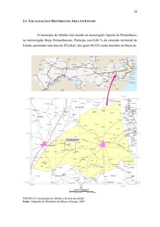 16
2.1 LOCALIZAÇÃO E HISTÓRICO DA ÁREA EM ESTUDO
O município de Altinho está situado na mesorregião Agreste de Pernambuco,
na microrregião Brejo Pernambucano. Participa com 0,46 % da extensão territorial do
Estado, possuindo uma área de 452,6km², dos quais 98,52% estão inseridos na Bacia do
FIGURA 01 Localização de Altinho e da área em estudo.
Fonte: Adaptado de Ministério de Minas e Energia, 2005
 