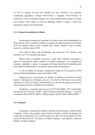 17
rio Una, às margens do qual está inserida sua sede. Localiza-se nas seguintes
coordenadas geográficas: latitude 08°29’23”Sul e longitude 36°03’34”Oeste de
Greenwich, a 454 m de altitude. Distante 163,1 km da capital Recife, limita-se ao Norte
com Caruaru e São Caitano, ao Sul com Ibirajuba, Panelas e Cupira, a Leste com
Agrestina e a Oeste com Cachoeirinha.
2.1.1 Origem do município de Altinho
Anteriormente pertencia ao município de Caruaru, tendo sido desmembrado em
30 de maio de 1881. A cidade de Altinho se originou da antiga Fazenda Nossa Senhora
do Ó do Altinho Ribeira d’Una, fundada pelo Capitão Antonio Vieira de Melo,
sesmeiro, no final do século XVII.
José Vieira de Melo, neto do fundador, que nasceu em 1737, herdou a dita
fazenda e, em 1773, construiu uma capela.
Relatos sobre o município dizem que o lugar obteve bastante crescimento a
partir da construção da capela, quando as cercanias começaram a ser ocupadas por
moradias, ampliando o espaço. A passagem da Estrada Geral Recife–Garanhuns pelo
local também contribuiu para o crescimento da povoação que despontava.
A vila de Altinho foi elevada à categoria de cidade em 28 de junho de 1899,
início do Período Republicano, pela Lei Estadual nº 400.
Registra-se que o povoamento de Altinho se destacou na história do Brasil
durante a Revolução dos Cabanos, pois em 2 de abril de 1833 houve um combate
importante no local. Os cabanos, entrincheirados nos alicerces da igreja, trocaram tiros
com as tropas do Centro, escondidas em um sobrado.
Atualmente, o município possui cerca de 22.370 hab (IBGE, 2011), distribuídos
por uma área de 452,6 km2
. O IDH – Índice de Desenvolvimento Humano – é de 0,59,
considerado médio (PNUD, 2000) e o PIB per capita é de R$ 3.186,23 (IBGE, 2008).
2.1.2 Ituguaçu
Atualmente, o município de Altinho é dividido em dois distritos: Altinho (Sede)
e Ituguaçu. Tendo como primeiro nome Cachoeira Grande, o distrito de Ituguaçu foi
criado pela Lei Municipal nº 35, de 20 de agosto de 1900. Em 9 de dezembro de 1938,
através do Decreto-Lei nº 235, passa a se chamar Ituguaçu, o que significa “cachoeira
grande”, em língua indígena.
 