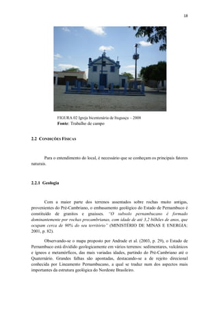 18
FIGURA 02 Igreja bicentenária de Ituguaçu – 2008
Fonte: Trabalho de campo
2.2 CONDIÇÕES FÍSICAS
Para o entendimento do local, é necessário que se conheçam os principais fatores
naturais.
2.2.1 Geologia
Com a maior parte dos terrenos assentados sobre rochas muito antigas,
provenientes do Pré-Cambriano, o embasamento geológico do Estado de Pernambuco é
constituído de granitos e gnaisses. “O subsolo pernambucano é formado
dominantemente por rochas precambrianas, com idade de até 3,2 bilhões de anos, que
ocupam cerca de 90% do seu território” (MINISTÉRIO DE MINAS E ENERGIA:
2001, p. 82).
Observando-se o mapa proposto por Andrade et al. (2003, p. 29), o Estado de
Pernambuco está dividido geologicamente em vários terrenos: sedimentares, vulcânicos
e ígneos e metamórficos, das mais variadas idades, partindo do Pré-Cambriano até o
Quaternário. Grandes falhas são apontadas, destacando-se a de rejeito direcional
conhecida por Lineamento Pernambucano, a qual se traduz num dos aspectos mais
importantes da estrutura geológica do Nordeste Brasileiro.
 