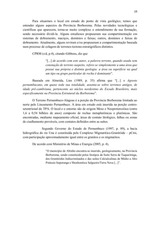 19
Para situarmos o local em estudo do ponto de vista geológico, temos que
entender alguns aspectos da Província Borborema. Pelas novidades tecnológicas e
científicas que aparecem, torna-se muito complexo o entendimento de sua formação,
sendo necessário dividi-la. Alguns estudiosos propuseram sua compartimentação em
sistemas de dobramento, maciços, domínios e faixas; outros, domínios e faixas de
dobramento. Atualmente, alguns reviram e/ou propuseram a compartimentação baseada
num processo de colagem de terrenos tectono-estratigráficos distintos.
CPRM (s/d, p.4), citando Gibbons, diz que
“[...] de acordo com este autor, a palavra terreno, quando usada sem
conotação de terreno suspeito, refere-se simplesmente a uma área que
possui sua própria e distinta geologia: a área ou superfície na qual
um tipo ou grupo particular de rocha é dominante”.
Baseada em Almeida, Lins (1989, p. 35) afirma que “[...] o Agreste
pernambucano, em quase toda sua totalidade, assenta-se sobre terrenos antigos, de
idade pré-cambriana, pertencente ao núcleo nordestino do Escudo Brasileiro, mais
especificamente na Província Estrutural da Borborema”.
O Terreno Pernambuco-Alagoas é a porção da Província Borborema limitada ao
norte pelo Lineamento Pernambuco. A área em estudo está inserida na porção centro-
setentrional do TPA. O local e o entorno são de origem Meso e Neoproterozóica (entre
1,6 a 0,54 bilhões de anos) composto de rochas metaplutônicas e plutônicas. São
encontradas, mediante mapeamento oficial, áreas de contato litológico, falhas ou zonas
de cisalhamento prováveis, com contatos definidos entre as suítes.
Segundo Governo do Estado de Pernambuco (1997, p. 89), a bacia
hidrográfica do rio Una é constituída pelo Complexo Migmatítico-Granitóide – pCmi,
com participação aproximadamente igual entre os granitos e os migmatitos.
De acordo com Ministério de Minas e Energia (2005, p. 4),
“O município de Altinho encontra-se inserido, geologicamente, na Província
Borborema, sendo constituído pelos litotipos da Suíte Serra de Taquaritinga,
dos Granitóides Indiscriminados e das suítes Calcialcalinas de Médio a Alto
Potássio Itaporanga e Shoshonítica Salgueiro/Terra Nova [...]”.
 