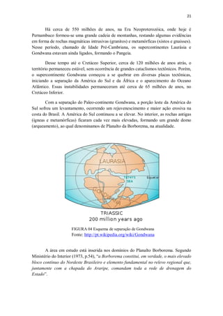 21
Há cerca de 550 milhões de anos, na Era Neoproterozóica, onde hoje é
Pernambuco formou-se uma grande cadeia de montanhas, restando algumas evidências
em forma de rochas magmáticas intrusivas (granitos) e metamórficas (xistos e gnaisses).
Nesse período, chamado de Idade Pré-Cambriana, os supercontinentes Laurásia e
Gondwana estavam ainda ligados, formando o Pangeia.
Desse tempo até o Cretáceo Superior, cerca de 120 milhões de anos atrás, o
território permaneceu estável, sem ocorrência de grandes cataclismos tectônicos. Porém,
o supercontinente Gondwana começou a se quebrar em diversas placas tectônicas,
iniciando a separação da América do Sul e da África e o aparecimento do Oceano
Atlântico. Essas instabilidades permaneceram até cerca de 65 milhões de anos, no
Cretáceo Inferior.
Com a separação do Paleo-continente Gondwana, a porção leste da América do
Sul sofreu um levantamento, ocorrendo um rejuvenescimento e maior ação erosiva na
costa do Brasil. A América do Sul continuou a se elevar. No interior, as rochas antigas
(ígneas e metamórficas) ficaram cada vez mais elevadas, formando um grande domo
(arqueamento), ao qual denominamos de Planalto da Borborema, na atualidade.
FIGURA 04 Esquema de separação de Gondwana
Fonte: http://pt.wikipedia.org/wiki/Gondwana
A área em estudo está inserida nos domínios do Planalto Borborema. Segundo
Ministério do Interior (1973, p.54), “a Borborema constitui, em verdade, o mais elevado
bloco contínuo do Nordeste Brasileiro e elemento fundamental no relevo regional que,
juntamente com a chapada do Araripe, comandam toda a rede de drenagem do
Estado”.
 