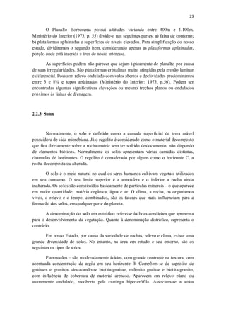 23
O Planalto Borborema possui altitudes variando entre 400m e 1.100m.
Ministério do Interior (1973, p. 55) divide-o nas seguintes partes: a) faixa de contorno;
b) plataformas aplainadas e superfícies de níveis elevados. Para simplificação do nosso
estudo, dividiremos o segundo item, considerando apenas as plataformas aplainadas,
porção onde está inserida a área de nosso interesse.
As superfícies podem não parecer que sejam tipicamente de planalto por causa
de suas irregularidades. São plataformas cristalinas muito atingidas pela erosão laminar
e diferencial. Possuem relevo ondulado com vales abertos e declividades predominantes
entre 3 e 8% e topos aplainados (Ministério do Interior: 1973, p.56). Podem ser
encontradas algumas significativas elevações ou mesmo trechos planos ou ondulados
próximos às linhas de drenagem.
2.2.3 Solos
Normalmente, o solo é definido como a camada superficial de terra arável
possuidora de vida microbiana. Já o regolito é considerado como o material decomposto
que fica diretamente sobre a rocha-matriz sem ter sofrido deslocamento, não dispondo
de elementos bióticos. Normalmente os solos apresentam várias camadas distintas,
chamadas de horizontes. O regolito é considerado por alguns como o horizonte C, a
rocha decomposta ou alterada.
O solo é o meio natural no qual os seres humanos cultivam vegetais utilizados
em seu consumo. O seu limite superior é a atmosfera e o inferior a rocha ainda
inalterada. Os solos são constituídos basicamente de partículas minerais – o que aparece
em maior quantidade, matéria orgânica, água e ar. O clima, a rocha, os organismos
vivos, o relevo e o tempo, combinados, são os fatores que mais influenciam para a
formação dos solos, em qualquer parte do planeta.
A denominação do solo em eutrófico refere-se às boas condições que apresenta
para o desenvolvimento da vegetação. Quanto à denominação distrófico, representa o
contrário.
Em nosso Estado, por causa da variedade de rochas, relevo e clima, existe uma
grande diversidade de solos. No entanto, na área em estudo e seu entorno, são os
seguintes os tipos de solos:
Planossolos – são moderadamente ácidos, com grande contraste na textura, com
acentuada concentração de argila em seu horizonte B. Compõem-se de saprolito de
gnaisses e granitos, destacando-se biotita-gnaisse, milonito gnaisse e biotita-granito,
com influência de cobertura de material arenoso. Aparecem em relevo plano ou
suavemente ondulado, recoberto pela caatinga hipoxerófila. Associam-se a solos
 