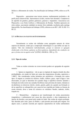 24
litólicos e afloramento de rochas. Na classificação da Embrapa (1999), refere-se ao PL
22.
Regossolos – apresentam uma textura arenosa, medianamente profundos e de
perfil pouco desenvolvido. Apresentam-se ácidos, mesmo bem drenados. Compõem-se
de saprolito de granitos, granitos gnáissicos, gnaisses e migmatitos. Associam-se aos
Planossolos e aos Solos Litólicos e Afloramentos de Rochas. Também aparecem em
relevo plano, suavemente ondulado ou mesmo forte ondulado, recobertos pela caatinga
hipoxerófila. Na classificação da Embrapa (1999), referem-se aos RE 3, RE 10, RE 15 e
RE 22.
2.3 AS ROCHAS E OS AGENTES DO INTEMPERISMO
Normalmente as rochas são definidas como agregados naturais de várias
espécies de minerais, sendo que a composição mineralógica é o que define seu tipo ou
espécie. “São elas nitidamente individualizadas, porque os minerais se agregam
obedecendo a leis físicas, químicas ou físico-químicas, dependendo das condições em
que se forma esta ou aquela rocha” (LEINZ; AMARAL: 2001, p. 33).
2.3.1 Tipos de rochas
Todas as rochas existentes na crosta terrestre podem ser agrupadas da seguinte
maneira:
1 - Ígneas ou magmáticas – são as que se originam do magma oriundo das altas
profundidades, em estado de fusão por causa das temperaturas elevadas, superiores a
1.000°C. São consideradas rochas primárias por permitirem a formação dos outros
tipos. O magma se constitui de silicatos, óxidos, sulfetos, gases, vapor d’água e íons
dissociados, ao qual se denomina lava quando chega à superfície terrestre. Quando a
formação da rocha ocorre nas camadas litosféricas mais próximas do manto, chamam-se
de plutônicas ou intrusivas: diorito, sienito, granito, gabro etc; quando sua formação se
dá na superfície ou subsuperfície, por causa da lava expelida por fendas ou fraturas da
crosta terrestre, dá-se o nome de extrusiva ou vulcânica: basalto, andesito, riolito,
traquito etc.
2 - Metamórficas – originam-se por transformação de rochas preexistentes
(magmáticas e sedimentares) por causa das altas pressões e altas temperaturas do
interior da litosfera, sem passar pelo estado de fusão. São rochas de origem profunda.
São alteradas pelo calor, gases ou fluidos, e pela pressão provocada pelo magma. Em
alguns casos, a pressão exercida por espessos capeamentos de rochas sedimentares
 