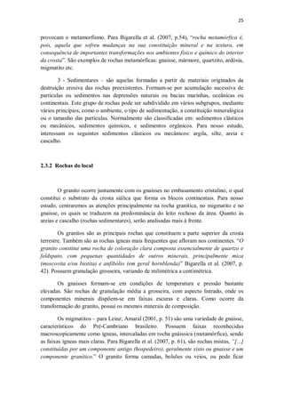 25
provocam o metamorfismo. Para Bigarella et al. (2007, p.54), “rocha metamórfica é,
pois, aquela que sofreu mudanças na sua constituição mineral e na textura, em
consequência de importantes transformações nos ambientes físico e químico do interior
da crosta”. São exemplos de rochas metamórficas: gnaisse, mármore, quartzito, ardósia,
migmatito etc.
3 - Sedimentares – são aquelas formadas a partir de materiais originados da
destruição erosiva das rochas preexistentes. Formam-se por acumulação sucessiva de
partículas ou sedimentos nas depressões naturais ou bacias marinhas, oceânicas ou
continentais. Este grupo de rochas pode ser subdividido em vários subgrupos, mediante
vários princípios, como o ambiente, o tipo de sedimentação, a constituição mineralógica
ou o tamanho das partículas. Normalmente são classificadas em: sedimentos clásticos
ou mecânicos, sedimentos químicos, e sedimentos orgânicos. Para nosso estudo,
interessam os seguintes sedimentos clásticos ou mecânicos: argila, silte, areia e
cascalho.
2.3.2 Rochas do local
O granito ocorre juntamente com os gnaisses no embasamento cristalino, o qual
constitui o substrato da crosta siálica que forma os blocos continentais. Para nosso
estudo, centraremos as atenções principalmente na rocha granítica, no migmatito e no
gnaisse, os quais se traduzem na predominância do leito rochoso da área. Quanto às
areias e cascalho (rochas sedimentares), serão analisadas mais à frente.
Os granitos são as principais rochas que constituem a parte superior da crosta
terrestre. Também são as rochas ígneas mais frequentes que afloram nos continentes. “O
granito constitui uma rocha de coloração clara composta essencialmente de quartzo e
feldspato, com pequenas quantidades de outros minerais, principalmente mica
(moscovita e/ou biotita) e anfibólio (em geral hornblenda)” Bigarella et al. (2007, p.
42). Possuem granulação grosseira, variando de milimétrica a centimétrica.
Os gnaisses formam-se em condições de temperatura e pressão bastante
elevadas. São rochas de granulação média a grosseira, com aspecto listrado, onde os
componentes minerais dispõem-se em faixas escuras e claras. Como ocorre da
transformação do granito, possui os mesmos minerais de composição.
Os migmatitos – para Leinz; Amaral (2001, p. 51) são uma variedade de gnaisse,
característicos do Pré-Cambriano brasileiro. Possuem faixas reconhecidas
macroscopicamente como ígneas, intercaladas em rocha gnáissica (metamórfica), sendo
as faixas ígneas mais claras. Para Bigarella et al. (2007, p. 61), são rochas mistas, “[...]
constituídas por um componente antigo (hospedeiro), geralmente xisto ou gnaisse e um
componente granítico.” O granito forma camadas, bolsões ou veios, ou pode ficar
 