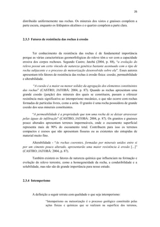 26
distribuído uniformemente nas rochas. Os minerais dos xistos e gnaisses compõem a
parte escura, enquanto os feldspatos alcalinos e o quartzo compõem a parte clara.
2.3.3 Fatores de resistência das rochas à erosão
Ter conhecimento da resistência das rochas é de fundamental importância
porque as várias características geomorfológicas do relevo têm a ver com a capacidade
erosiva dos corpos rochosos. Segundo Castro; Jatobá (2004, p. 88), “a evolução do
relevo possui um certo vínculo de natureza genética bastante acentuado com o tipo de
rocha subjacente e o processo de meteorização desenvolvido sobre ela”. Esses autores
apresentam três fatores de resistência das rochas à erosão física: coesão, permeabilidade
e alterabilidade.
“A coesão é a maior ou menor solidez da agregação dos elementos constituintes
das rochas” (CASTRO; JATOBÁ: 2004, p. 87). Quando as rochas apresentam uma
grande coesão (junção) dos minerais dos quais se constituem, passam a oferecer
resistência mais significativa ao intemperismo mecânico, o que não ocorre com rochas
formadas de partículas livres, como a areia. O granito é uma rocha possuidora de grande
coesão dos seus minerais constituintes.
“A permeabilidade é a propriedade que tem uma rocha de se deixar atravessar
pelas águas de infiltração” (CASTRO; JATOBÁ: 2004, p. 87). Os granitos e gnaisses
pouco alterados apresentam terrenos impermeáveis, onde o escoamento superficial
representa mais de 90% do escoamento total. Contribuem para isso os terrenos
compactos e coesos que não apresentam fissuras ou as existentes são entupidas de
material muito fino.
Alterabilidade - “As rochas coerentes, formadas por minerais unidos entre si
por um cimento pouco alterado, apresentarão uma maior resistência à erosão [...]”
(CASTRO; JATOBÁ: 2004, p. 87).
Também existem os fatores de natureza química que influenciam na formação e
evolução do relevo terrestre, como a homogeneidade da rocha, a condutibilidade e a
solubilidade, mas não são de grande importância para nosso estudo.
2.3.4 Intemperismo
A definição a seguir retrata com qualidade o que seja intemperismo:
“Intemperismo ou meteorização é o processo geológico constituído pelas
ações físicas e químicas que se realizam na superfície dos terrenos,
 
