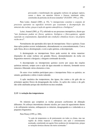 27
provocando a transformação dos agregados rochosos de qualquer espécie,
ceosos e duros, em materiais friáveis e frouxos, totalmente soltos,
constituídos de partículas de diversos tamanhos” (FLEURY: 1995, p. 199).
Para Leinz; Amaral (2001, p. 55), “o intemperismo constitui o conjunto de
processos operantes na superfície terrestre que ocasionam a decomposição dos
minerais das rochas, graças à ação de agentes atmosféricos e biológicos.”
Leinz; Amaral (2001, p. 57), referindo-se aos processos intempéricos, dizem que
“tais fenômenos podem ser físicos, químicos, biológicos e físico-químicos, agindo
separada ou conjuntamente, dependendo das condições climáticas locais e da própria
rocha em si”.
Normalmente são apontados dois tipos de intemperismo: físico e químico. Essas
duas ações podem ocorrer isoladamente, alternadamente ou concomitantemente. Com a
ação física, dá-se a desintegração; e com a ação química, a decomposição.
A desintegração ou intemperismo físico pode ocorrer de várias maneiras:
disjunções do corpo rochoso em grandes blocos, desmantelamento da rocha em
fragmentos menores e desiguais, e desgaste continuado da rocha.
A decomposição ou intemperismo químico ocorre por causa das reações
químicas naturais, sempre com a ação da água atacando os minerais, formando novos
minerais e liberando vários elementos e íons.
Os seres vivos também participam para o intemperismo físico ou químico, no
entanto, geralmente o efeito é muito reduzido.
A ação mecânica das temperaturas, das águas, dos ventos e do gelo são os
principais agentes físicos da desagregação das rochas. As ações dos ventos e do gelo
não serão analisadas porque não interferem na área estudada.
2.3.5 A variação das temperaturas
Os minerais que compõem as rochas possuem coeficientes de dilatação
diferentes. Os esforços intermitentes durante séculos, por causa do aquecimento diurno
e do esfriamento noturno, enfraquecem os minerais, desagregando-os e reduzindo-os a
pequenos fragmentos.
Para Fleury (1995, p. 200),
“A ação da temperatura se dá praticamente em todos os climas, mas nas
regiões de climas tropicais e subtropicais esta ação é extremamente
acentuada, constituindo um agente físico poderoso do intemperismo, porque
as variações térmicas diurnas são muito acentuadas.”
 