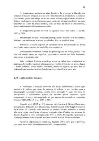 28
As temperaturas normalmente altas durante o dia provocam a dilatação dos
minerais de maneira irregular; à noite, com o rebaixamento da temperatura, os minerais
contraem-se, provocando fadiga nas rochas, o que permite o aparecimento de fissuras,
fraturas e esfoliações. As temperaturas, como agentes do intemperismo físico, são mais
eficientes nas zonas de pouca umidade, como as áreas desérticas e semidesérticas,
provocando intenso fendilhamento nas rochas.
As temperaturas podem provocar os seguintes efeitos nas rochas (FLEURY:
1995, p. 200):
Fraturamento: fissuras – rachaduras muito pequenas, parecidas com trincamento;
diáclases – rachaduras que se abrem, permitindo a livre circulação da água.
Esfoliação: as rochas expostas na superfície sofrem descamamentos de forma
concêntrica na área exposta, formando blocos arredondados.
Diaclasamento horizontal: ocorrem nas partes expostas das rochas, quando se dá
um resfriamento rápido de superfície, quebrando o material em linha horizontal,
aparecendo as lascas de pedra.
Pelas condições de clima tropical que temos, as rochas têm a tendência de se
decompor, formando o manto de intemperismo ou regolito. O regolito (do grego, rhegos
– manto, cobertura) é todo material incoerente, arenoso ou argiloso, que ainda não foi
colonizado por organismos vivos. Quando isso ocore, classifica-se como solo.
2.3.6 A ação mecânica das águas
Na tumefação, a umidade absorvida pela rocha, repetidamente, exerce ação
mecânica de inchaço por causa da mudança de volume, o que contribui para a
desagregação. Ao perder umidade, a rocha sofre a contração. “A ação alternante de
umidificação e dessecamento parece ser bastante efetiva, exercendo ações
comparáveis, às vezes, mais acentuadas do que aquelas das expansões e contrações
térmicas” (BIGARELLA et al.: 2007, p. 325).
Bigarella et al. (2007, p. 325) citam os experimentos de Nepper-Christensen,
com amostras de basalto, e do laboratório do State Rivers and Water Supply Comission
of Victoria, da Austrália, com amostras de arenitos, siltitos, folhelhos e lamitos
silurianos, cujas experiências obtiveram resultados diversificados. As amostras de
basalto chegaram a sofrer contrações entre 0,015 a 0,02%. Na segunda experiência, a
desagregação ocorreu ao longo dos planos de estratificação, de fratura ou diáclases.
Apesar da importância da tumefação, Bigarella (2007) alerta que os processos
que levam a isso ainda não são bem conhecidos e compreendidos.
 