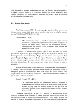30
pode aprofundar o processo mecânico que, por sua vez, favorece o processo químico.
Minhocas, formigas, cupins e vários animais roedores que fazem buracos no solo,
também contribuem para o intemperismo, à medida que afofam o solo, permitindo a
ação dos agentes de intemperismo.
2.3.9 Intemperismo químico
Para Leinz; Amaral (2001) é a decomposição química. “Este processo de
intemperismo é caracterizado pela reação química entre rocha e soluções aquosas
diversas” (LEINZ; AMARAL, 2001, p. 60).
Para Fleury (1995, p.208),
“Por intemperismo químico se entende o conjunto de reações químicas
naturais que se processam na superfície da crosta terrestre, decompondo os
minerais das rochas desde a superfície até profundidades variáveis,
transformando-as em agregados friáveis e formando novos minerais, por
substituição e perdas iônicas.”
O processo de intemperismo químico torna-se mais eficiente nas rochas
previamente fragmentadas pelo intemperismo físico. Os fragmentos menores e as
fraturas permitem a percolação da água. A água, nas suas formas líquida e gasosa, são o
principal responsável pela decomposição das rochas. Penetrando nos corpos rochosos
provoca inúmeras reações químicas naturais. Estas provocam o desmantelamento das
estruturas mineralógicas dos componentes das rochas, como afirmam os autores
estudados.
As águas das chuvas não são puras porque existem gases do ar dissolvidos nelas.
O oxigênio e o gás carbônico são poderosos elementos de reação química nas rochas. O
nitrogênio, apesar de ser considerado inerte, com a ação das faíscas elétricas e do
oxigênio do ar nos dias de chuvas, proporciona a formação de ácido nitroso e nítrico, o
que favorece a corrosão nas rochas.
Segundo Fleury (1995, p. 209),
“A característica principal do intemperismo químico é promover o
desaparecimento dos minerais primários ou primitivos das rochas, fazendo
aparecer no lugar deles os minerais secundários, que são pobres ou
desprovidos das bases iônicas que existem na rede estrutural dos minerais
primitivos [...]”
Para Leinz; Amaral (2001, p. 61), “[ ] a marcha e o resultado final destes
processos dependem principalmente da rocha, do clima, da cobertura vegetal, da
topografia e do tempo de duração dos referidos processos”. Estes autores apontam três
estádios na evolução do intemperismo químico de uma rocha, tomando como exemplo
 