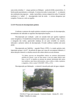 31
uma rocha cristalina: 1 – ataque químico ao feldspato – perda do brilho característico. A
biotita perde parcialmente a coloração. A textura da rocha é conservada. 2 – os minerais
são totalmente decompostos – ainda é percebida a textura original da rocha. O material
resultante é o ‘saibro’. 3 – decomposição total da rocha – a textura desaparece por
completo. Forma-se o solo ou regolito.
2.3.10 Processos de decomposição química
Conforme a natureza da reação química existente no processo de decomposição,
normalmente são indicadas as seguintes decomposições/reações:
Decomposição por oxidação - pode ser causada tanto por agentes orgânicos
como inorgânicos. O metabolismo de bactérias (orgânico), por exemplo, atinge o ferro e
o manganês das rochas, aparecendo mudança de cor para vermelho ou amarelo,
indicando o primeiro indício de decomposição. O ácido sulfúrico também está neste
grupo.
Decomposição por hidrólise – segundo Fleury (1995), é a reação química mais
importante porque o íon H+
da película de água, por causa do seu pequeno diâmetro, é
absorvida pelo mineral e se desloca através dos canais abertos na sua estrutura.
“Lá dentro, provoca um desequilíbrio elétrico na estrutura eletricamente
satisfeita do silicato, e por ser bem menor e com um campo elétrico mais
forte, o íon H+
se mantém na estrutura do mineral, deslocando dele outros
íons metálicos, mais fracos eletricamente, como o cálcio, o sódio, o potássio,
o magnésio, o ferro e outros” (FLEURY: 1995, p. 213).
Decomposição por hidratação – o mineral é atacado pela ação da água e adquire
FIGURA 07 Água semi-estagnada – Cachoeira Grande – Altinho-PE – 2012
Fonte: Trabalho de campo
 