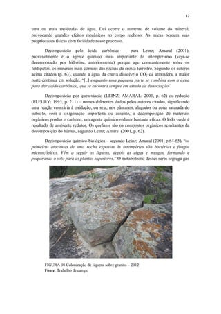 32
uma ou mais moléculas de água. Daí ocorre o aumento de volume do mineral,
provocando grandes efeitos mecânicos no corpo rochoso. As micas perdem suas
propriedades físicas com facilidade nesse processo.
Decomposição pelo ácido carbônico – para Leinz; Amaral (2001),
provavelmente é o agente químico mais importante do intemperismo (veja-se
decomposição por hidrólise, anteriormente) porque age constantemente sobre os
feldspatos, os minerais mais comuns das rochas da crosta terrestre. Segundo os autores
acima citados (p. 63), quando a água da chuva dissolve o CO2 da atmosfera, a maior
parte continua em solução, “[..] enquanto uma pequena parte se combina com a água
para dar ácido carbônico, que se encontra sempre em estado de dissociação”.
Decomposição por queluviação (LEINZ; AMARAL: 2001, p. 62) ou redução
(FLEURY: 1995, p. 211) – nomes diferentes dados pelos autores citados, significando
uma reação contrária à oxidação, ou seja, nos pântanos, alagados ou zona saturada do
subsolo, com a oxigenação imperfeita ou ausente, a decomposição de materiais
orgânicos produz o carbono, um agente químico redutor bastante eficaz. O lodo verde é
resultado de ambiente redutor. Os quelatos são os compostos orgânicos resultantes da
decomposição do húmus, segundo Leinz; Amaral (2001, p. 62).
Decomposição químico-biológica – segundo Leinz; Amaral (2001, p.64-65), “os
primeiros atacantes de uma rocha expostas às intempéries são bactérias e fungos
microscópicos. Vêm a seguir os liquens, depois as algas e musgos, formando e
preparando o solo para as plantas superiores.” O metabolismo desses seres segrega gás
FIGURA 08 Colonização de liquens sobre granito – 2012
Fonte: Trabalho de campo
 