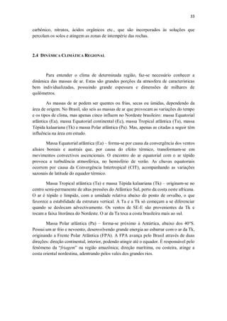 33
carbônico, nitratos, ácidos orgânicos etc., que são incorporados às soluções que
percolam os solos e atingem as zonas de intempérie das rochas.
2.4 DINÂMICA CLIMÁTICA REGIONAL
Para entender o clima de determinada região, faz-se necessário conhecer a
dinâmica das massas de ar. Estas são grandes porções da atmosfera de características
bem individualizadas, possuindo grande espessura e dimensões de milhares de
quilômetros.
As massas de ar podem ser quentes ou frias, secas ou úmidas, dependendo da
área de origem. No Brasil, são seis as massas de ar que provocam as variações do tempo
e os tipos de clima, mas apenas cinco influem no Nordeste brasileiro: massa Equatorial
atlântica (Ea), massa Equatorial continental (Ec), massa Tropical atlântica (Ta), massa
Tépida kalaariana (Tk) e massa Polar atlântica (Pa). Mas, apenas as citadas a seguir têm
influência na área em estudo.
Massa Equatorial atlântica (Ea) – forma-se por causa da convergência dos ventos
alísios boreais e austrais que, por causa do efeito térmico, transformam-se em
movimentos convectivos ascencionais. O encontro do ar equatorial com o ar tépido
provoca a turbulência atmosférica, no hemisfério de verão. As chuvas equatoriais
ocorrem por causa da Convergência Intertropical (CIT), acompanhando as variações
sazonais de latitude do equador térmico.
Massa Tropical atlântica (Ta) e massa Tépida kalaariana (Tk) – originam-se no
centro semi-permanente de altas pressões do Atlântico Sul, perto da costa oeste africana.
O ar é tépido e límpido, com a umidade relativa abaixo do ponto de orvalho, o que
favorece a estabilidade da estrutura vertical. A Ta e a Tk só começam a se diferenciar
quando se deslocam advectivamente. Os ventos de SE-E são provenientes da Tk e
tocam a faixa litorânea do Nordeste. O ar da Ta toca a costa brasileira mais ao sul.
Massa Polar atlântica (Pa) – forma-se próximo à Antártica, abaixo dos 40°S.
Possui um ar frio e nevoento, desenvolvendo grande energia ao esbarrar com o ar da Tk,
originando a Frente Polar Atlântica (FPA). A FPA avança pelo Brasil através de duas
direções: direção continental, interior, podendo atingir até o equador. É responsável pelo
fenômeno da “friagem” na região amazônica; direção marítima, ou costeira, atinge a
costa oriental nordestina, adentrando pelos vales dos grandes rios.
 