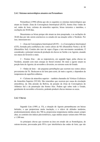 34
2.4.1 Sistemas meteorológicos atuantes em Pernambuco
Pernambuco (1998) afirma que são os seguintes os sistemas meteorológicos que
atuam no Estado: Zona de Convergência Intertropical (ZCIT), frentes frias vindas do
sul, ondas de leste, ciclones da atmosfera superior, brisas terrestres e marinhas, e
oscilações de 30-60 dias.
Descartamos as brisas porque não atuam na área pesquisada, e as oscilações de
30-60 dias por não serem conclusivos os estudos de sua atuação sobre o Nordeste. Por
isso, interessam-nos:
1 – Zona de Convergência Intertropical (ZCIT) – é a Convergência Intertropical
(CIT), formada pela confluência dos ventos alísios de NE (Hemisfério Norte) e de SE
(Hemisfério Sul). Contém alto teor de vapor d’água e tem movimento ascendente. É
considerado o principal sistema de produção de chuvas no Sertão e no Agreste, atuando
nos meses de fevereiro a maio.
2 – Frentes frias – são as responsáveis, em segundo lugar, pelas chuvas no
Nordeste, atuando com mais energia no litoral oriental. De maio a agosto atuam na
porção leste do Agreste; de novembro a fevereiro, no extremo oeste do Estado.
3 – Ondas de leste – são pequenas perturbações que ocorrem nos ventos alísios
provenientes da Tk. Deslocam-se de leste para oeste, de maio a agosto, e dependem da
temperatura da superfície atlântica.
4 – Ciclones da atmosfera superior – também chamados de Vórtices Ciclônicos
da Atmosfera Superior (VCAS). São remoinhos que ocorrem por causa da circulação
atmosférica, da Alta pressão da Bolívia, da posição da Zona de Convergência do
Atlântico Sul e da penetração das frentes frias. Podem agir sobre todo o Estado,
geralmente de novembro a fevereiro, podendo produzir chuvas intensas ou secas.
2.4.2 Chuvas
Segundo Lins (1989, p. 53), a situação do Agreste pernambucano em baixas
latitudes, o que porporciona muita insolação, e o relevo de altitudes modestas,
predominantemente abaixo dos 700 m, proporciona temperaturas médias anuais sempre
altas, ao contrário dos índices pluviométricos, cujas médias anuais variam entre 500 mm
e 1.300 mm.
As principais chuvas que ocorrem na área em estudo são as frontológicas, de
outono-inverno, provocadas pela FPA e por interferência das ondas de leste, que são
 