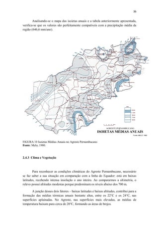 36
Analisando-se o mapa das isoietas anuais e a tabela anteriormente apresentada,
verifica-se que os valores são perfeitamente compatíveis com a precipitação média da
região (646,6 mm/ano).
FIGURA 10 Isoietas Médias Anuais no Agreste Pernambucano
Fonte: Melo, 1980.
2.4.3 Clima e Vegetação
Para reconhecer as condições climáticas do Agreste Pernambucano, necessário
se faz saber a sua situação em comparação com a linha do Equador: está em baixas
latitudes, recebendo intensa insolação o ano inteiro. Ao compararmos a altimetria, o
relevo possui altitudes modestas porque predominam os níveis abaixo dos 700 m.
A junção desses dois fatores – baixas latitudes e baixas altitudes, contribui para a
formação das médias térmicas anuais bastante altas, entre os 22°C e os 24°C, nas
superfícies aplainadas. No Agreste, nas superfícies mais elevadas, as médias de
temperatura baixam para cerca de 20°C, formando as áreas de brejos.
 
