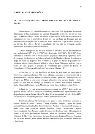 40
3 RESULTADOS E DISCUSSÕES
3.1 CARACTERIZAÇÃO DA BACIA HIDROGRÁFICA DO RIO UNA E DA CACHOEIRA
GRANDE
Normalmente, rio é definido como um curso natural de água doce, com canal
determinado e fluxo permanente ou sazonal, desaguando noutro rio, no mar ou num
lago. À Geomorfologia Fluvial interessam os processos e as formas relacionados ao
escoamento dos rios. A morfologia de um rio e de sua bacia de drenagem está em
constante movimentação, com os materiais sendo removidos, o que acarreta mudanças
nas formas dos relevos fluvial e superficial. Os rios são os principais agentes
responsáveis pela denudação nos continentes.
A bacia hidrográfica do Rio Una localiza-se ao sul do Estado de Pernambuco,
entre as latitudes 8°17’14” e 8°55’28” Sul e longitudes 35°07’48” e 36°42’10” Oeste,
limitando-se ao Norte com as bacias dos rios Ipojuca e Sirinhaém e o grupo de bacias
de pequenos rios litorâneos; ao Sul com a bacia do rio Mundaú, o Estado de Alagoas, o
grupo de bacias de pequenos rios litorâneos e o grupo de bacias de pequenos rios
interiores; a Leste, com o Oceano Atlântico, a bacia do rio Sirinhaém; a Oeste, com as
bacias dos rios Ipojuca e Ipanema. É considerada por Governo do Estado de
Pernambuco (1997) como a Unidade de Planejamento Hídrico UP5.
A nascente do rio Una localiza-se na Serra da Boa Vista, no município de
Capoeiras, a aproximadamente 900 m de altitude. Apresenta-se intermitente até as
proximidades da cidade de Altinho, tornando-se perene a partir dali. A extensão do rio é
de cerca de 255km e tem como principais afluentes: pela margem direita – riacho
Quatis, rio da Chata, rio Pirangi, rio Jacuípe e rio Caraçu; pela margem esquerda –
riacho Maracajá (Riachão), riacho Mentirosos, rio do Sapo, rio Camevô e rio Preto.
A bacia do rio Una possui uma área aproximada de 6.785,79 km2
, sendo que
apenas 6.292,90 km2
estão inseridos no território pernambucano, representando 6,32%
do total das terras do Estado. Dos 452,6 km2
de área municipal, Altinho detém 447,2
km2
inseridos na bacia hidrográfica do rio Una, representando 98,8%.
Essa bacia abrange 42 municípios, dos quais 11 estão totalmente inseridos na
mesma: Belém de Maria, Catende, Cupira, Ibirajuba, Jaqueira, Lagoa dos Gatos,
Maraial, Palmares, Panelas, São Benedito do Sul e Xexéu); 15 possuem sede inserida na
bacia: Água Preta, Agrestina, Altinho, Barreiros, Bonito, Cachoeirinha, Calçado,
Capoeiras, Jucati, Jupi, Jurema, Lajedo, Quipapá, São Bento do Una e São Joaquim do
Monte, e 16 estão parcialmente inseridos: Barra de Guabiraba, Bezerros, Caetés,
Camocim de São Félix, Canhotinho, Caruaru, Gameleira, Joaquim Nabuco, Pesqueira,
Rio Formoso, Sanharó, São Caetano, São José da Coroa Grande, Tacaimbó, Tamandaré
e Venturosa.
 