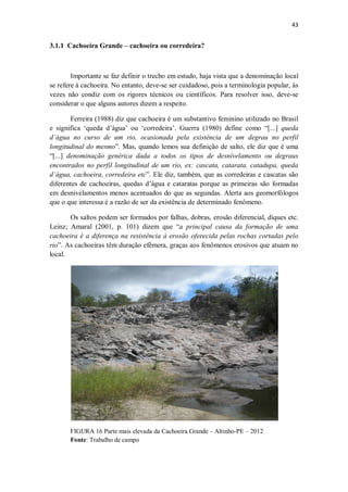 43
3.1.1 Cachoeira Grande – cachoeira ou corredeira?
Importante se faz definir o trecho em estudo, haja vista que a denominação local
se refere à cachoeira. No entanto, deve-se ser cuidadoso, pois a terminologia popular, às
vezes não condiz com os rigores técnicos ou científicos. Para resolver isso, deve-se
considerar o que alguns autores dizem a respeito.
Ferreira (1988) diz que cachoeira é um substantivo feminino utilizado no Brasil
e significa ‘queda d’água’ ou ‘corredeira’. Guerra (1980) define como “[...] queda
d’água no curso de um rio, ocasionada pela existência de um degrau no perfil
longitudinal do mesmo”. Mas, quando lemos sua definição de salto, ele diz que é uma
“[...] denominação genérica dada a todos os tipos de desnívelamento ou degraus
encontrados no perfil longitudinal de um rio, ex: cascata, catarata, catadupa, queda
d’água, cachoeira, corredeira etc”. Ele diz, também, que as corredeiras e cascatas são
diferentes de cachoeiras, quedas d’água e cataratas porque as primeiras são formadas
em desnivelamentos menos acentuados do que as segundas. Alerta aos geomorfólogos
que o que interessa é a razão de ser da existência de determinado fenômeno.
Os saltos podem ser formados por falhas, dobras, erosão diferencial, diques etc.
Leinz; Amaral (2001, p. 101) dizem que “a principal causa da formação de uma
cachoeira é a diferença na resistência à erosão oferecida pelas rochas cortadas pelo
rio”. As cachoeiras têm duração efêmera, graças aos fenômenos erosivos que atuam no
local.
FIGURA 16 Parte mais elevada da Cachoeira Grande – Altinho-PE – 2012
Fonte: Trabalho de campo
 