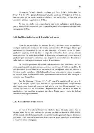 44
No caso da Cachoeira Grande, pecebe-se pela Carta de Belo Jardim (FOLHA
SC.24-X-B-III: 1986) que existe um desnível entre a cota de 450 m para a de 400 m.
Isso faz com que os agentes erosivos trabalhem com muito vigor, na busca de um
equilíbrio, tentando chegar ao nível de base.
No caso em estudo, pode-se classificar o local como cachoeira ou queda d’água,
graças ao significativo desnível, com a topografia permitindo uma razoável velocidade
das águas do rio Una.
3.1.2 Perfil longitudinal ou perfil de equilíbrio de um rio
Uma das características do sistema fluvial é funcionar como um conjunto;
qualquer modificação numa parte do sistema afeta as outras. Os principais fatores que
determinam o escoamento de um rio são: descarga, velocidade, forma do canal,
gradiente (declive), nível de base e carga de sedimentos. Esses fatores mudam
constantemente em busca do equilíbrio, de forma que, eventualmente, podem ajustar o
gradiente para acomodar o volume de água disponível, as características do canal e a
velocidade necessária para transportar a carga de sedimentos.
Os rios que apresentam declividade cada vez maiores para montante e cada vez
menores para jusante são considerados como rios equilibrados. O perfil de equilíbrio de
um rio trata-se de sua condição de não mais erodir ou depositar materiais, quando a
forma do canal e o gradiente estão balanceados. Sendo uma condição rara de conseguir,
os rios continuam o trabalho hidráulico, ajustando-se constantemente para conseguir a
condição ideal de equilíbrio.
Para De Martonne (1953, p. 484), “[...] “ o perfil de equilíbrio de um curso de
água é, em pincípio, aquele cujos declives são suficientemente fracos e regularmente
decrescentes para jusante, de modo que toda a força viva (sem dúvida reduzida com o
declive) seja utilizada no escoamento”. Segundo esse autor, na busca do perfil de
equilíbrio os rios trabalham ativamente para fazer desaparecer as roturas de declive,
fazendo-as recuar para montante.
3.1.3 Canais fluviais de leito rochoso
Os rios de leito aluvial foram bem estudados desde há muito tempo. Mas os
estudos sobre rios de leito rochoso são recentes, partindo da década de 1990 (LIMA:
2010), e ainda não são bem difundidos nos conhecimentos geomorfológicos. Em nosso
país ainda existe uma carência enorme desses estudos, o que leva alguns pesquisadores
a buscarem fontes estrangeiras.
 