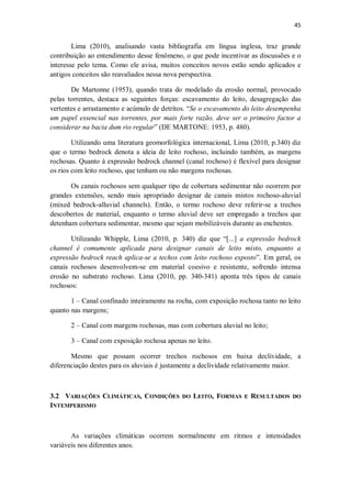 45
Lima (2010), analisando vasta bibliografia em língua inglesa, traz grande
contribuição ao entendimento desse fenômeno, o que pode incentivar as discussões e o
interesse pelo tema. Como ele avisa, muitos conceitos novos estão sendo aplicados e
antigos conceitos são reavaliados nessa nova perspectiva.
De Martonne (1953), quando trata do modelado da erosão normal, provocado
pelas torrentes, destaca as seguintes forças: escavamento do leito, desagregação das
vertentes e arrastamento e acúmulo de detritos. “Se o escavamento do leito desempenha
um papel essencial nas torrentes, por mais forte razão, deve ser o primeiro factor a
considerar na bacia dum rio regular” (DE MARTONE: 1953, p. 480).
Utilizando uma literatura geomorfológica internacional, Lima (2010, p.340) diz
que o termo bedrock denota a ideia de leito rochoso, incluindo também, as margens
rochosas. Quanto à expressão bedrock channel (canal rochoso) é flexível para designar
os rios com leito rochoso, que tenham ou não margens rochosas.
Os canais rochosos sem qualquer tipo de cobertura sedimentar não ocorrem por
grandes extensões, sendo mais apropriado designar de canais mistos rochoso-aluvial
(mixed bedrock-alluvial channels). Então, o termo rochoso deve referir-se a trechos
descobertos de material, enquanto o termo aluvial deve ser empregado a trechos que
detenham cobertura sedimentar, mesmo que sejam mobilizáveis durante as enchentes.
Utilizando Whipple, Lima (2010, p. 340) diz que “[...] a expressão bedrock
channel é comumente aplicada para designar canais de leito misto, enquanto a
expressão bedrock reach aplica-se a techos com leito rochoso exposto”. Em geral, os
canais rochosos desenvolvem-se em material coesivo e resistente, sofrendo intensa
erosão no substrato rochoso. Lima (2010, pp. 340-341) aponta três tipos de canais
rochosos:
1 – Canal confinado inteiramente na rocha, com exposição rochosa tanto no leito
quanto nas margens;
2 – Canal com margens rochosas, mas com cobertura aluvial no leito;
3 – Canal com exposição rochosa apenas no leito.
Mesmo que possam ocorrer trechos rochosos em baixa declividade, a
diferenciação destes para os aluviais é justamente a declividade relativamente maior.
3.2 VARIAÇÕES CLIMÁTICAS, CONDIÇÕES DO LEITO, FORMAS E RESULTADOS DO
INTEMPERISMO
As variações climáticas ocorrem normalmente em ritmos e intensidades
variáveis nos diferentes anos.
 