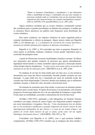46
“Dentre os elementos climatológicos, a precipitação é o que diretamente
reflete a instabilidade do tempo e a intensidade com que essas variações se
processam, podendo ainda ser considerada como um dos principais fatores
responsáveis pelo desenvolvimento dos sistemas morfogenéticos tropicais”
(SILVA; SANTOS, 1979, apud BIGARELLA et al., 2007, p.80).
Alguns estudiosos acreditam que os eventos climáticos considerados normais
não contribuem para as grandes perturbações na dinâmica das paisagens, à medida que
os elementos físicos ajustam-se aos padrões mais frequentes nessa distribuição dos
eventos climáticos.
Para outros estudiosos, nos impulsos climáticos de maior magnitude pode-se
constatar imediatamente a eficácia na paisagem. Alguns autores citados por Bigarella
(2007, p. 81) afirmam que “[...] a frequência de ocorrência dos eventos determina o
montante de trabalho efetuado pelos impulsos de diferentes intensidades [...]”.
Bigarella et al., (2007, p. 83) concordam que tanto as pequenas flutuações do
clima quanto as profundas mudanças climáticas tiveram grande importância para a
construção das paisagens atuais.
A partir do Pleistoceno ocorreram instabilidades climáticas extremas. No Brasil,
isso representou dois grandes conjuntos de processos que agiram alternadamente:
degradação lateral durante os climas semiáridos (épocas glaciais) e dissecação durante
climas úmidos (épocas interglaciais). “A ação erosiva seria muito efetiva no período de
transição de um tipo de clima para outro” (BIGARELLA et al., 2007, p.84).
Na mudança de um tipo de clima úmido para um mais seco, os rios tornam-se
intermitentes por causa das chuvas concentradas, havendo grandes variações nas suas
descargas. A carga sólida dos rios é aumentada por causa da acelerada erosão das
vertentes que ficam desprotegidas. É possível, durante essa mudança, que os sedimentos
entulhem, em parte, o fundo dos vales, elevando o nível de base local.
Na transição da semiaridez para clima úmido, os processos de alteração química
contribuem para a erosão linear. O regime fluvial passa a ser permanente, com aumento
progressivo da descarga média dos rios e de sua capacidade de transpotar a carga sólida.
O leito pode ser retrabalhado, ocorrendo o rebaixamento do nível de base local.
Ab’Sáber (1956-1957), analisando a rede hidrográfica do Nordeste Oriental,
considera-a um magro sistema de cursos d’água com fraquíssimo poderio energético,
por serem intermitentes e irregulares. Para ele, “é fato absolutamente fora de dúvidas
que os rios nordestinos entalharam os grandes boqueirões do interior através de uma
superimposição hidrográfica de tipo clássico e à custa de um volume d’água e um
poderio de erosão muito maiores do que os atuais, assim como sob um regime
hidrológico inteiramente diverso” (AB’SÁBER, 1956-1957, p. 70).
Coincidindo com Bigarella et al. (2007), com o qual produziu trabalhos
conjuntamente, Ab’Sáber (1956-1957) considera que as mudanças das fases úmidas e
 