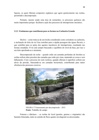 48
liquens, os quais liberam compostos orgânicos que agem quimicamente nas rochas,
permitindo a decomposição.
Portanto, mesmo sendo uma área de semiaridez, os processos químicos são
muito importantes porque facilitam a ação dos processos de intemperismo mecânico.
3.2.2 Fenômenos que contribuem para as formas na Cachoeira Grande
Declive – como trata-se de um trecho considerado como corredeira ou cachoeira,
a inclinação do leito do rio Una contribui para a rápida passagem das águas fluviais, o
que contribui para as ações dos agentes mecânicos do intemperismo, resultando nas
formas estudadas. O rio está sempre buscando o equilíbrio do nível de base, por isso o
seu leito aprofunda-se a montante.
Descompressão da rocha – quando estão em camadas profundas da litosfera as
rochas sofrem altas pressões das camadas que estão por cima, mantendo-se coesa e sem
falhamento. Com o processo do ciclo rochoso, quando afloram à superfície sofrem um
alívio da pressão, fraturando-se em camadas horizontais, contribuindo para maior
eficiência dos processos erosivos.
FIGURA 17 Fraturamento por descompressão – 2012
Fonte: Trabalho de campo
Fraturas e diáclases – as rochas do local (granito, gnaisse e migmatito) são
bastante fraturadas, tanto no sentido do fluxo quanto em diagonal ou atravessadas.
 