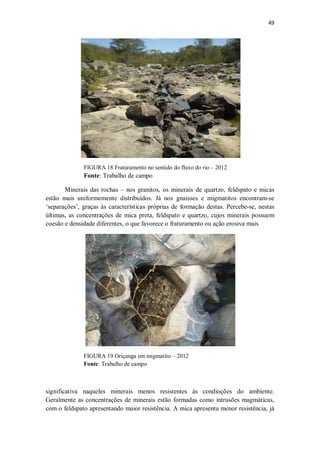 49
FIGURA 18 Fraturamento no sentido do fluxo do rio – 2012
Fonte: Trabalho de campo
Minerais das rochas – nos granitos, os minerais de quartzo, feldspato e micas
estão mais uniformemente distribuídos. Já nos gnaisses e migmatitos encontram-se
‘separações’, graças às características próprias de formação destas. Percebe-se, nestas
últimas, as concentrações de mica preta, feldspato e quartzo, cujos minerais possuem
coesão e densidade diferentes, o que favorece o fraturamento ou ação erosiva mais
FIGURA 19 Oriçanga em migmatito – 2012
Fonte: Trabalho de campo
significativa naqueles minerais menos resistentes às condioções do ambiente.
Geralmente as concentrações de minerais estão formadas como intrusões magmáticas,
com o feldspato apresentando maior resistência. A mica apresenta menor resistência, já
 