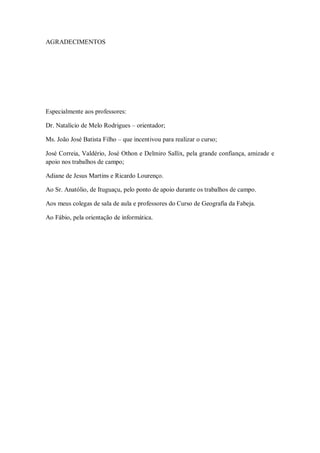 AGRADECIMENTOS
Especialmente aos professores:
Dr. Natalício de Melo Rodrigues – orientador;
Ms. João José Batista Filho – que incentivou para realizar o curso;
José Correia, Valdério, José Othon e Delmiro Sallix, pela grande confiança, amizade e
apoio nos trabalhos de campo;
Adiane de Jesus Martins e Ricardo Lourenço.
Ao Sr. Anatólio, de Ituguaçu, pelo ponto de apoio durante os trabalhos de campo.
Aos meus colegas de sala de aula e professores do Curso de Geografia da Fabeja.
Ao Fábio, pela orientação de informática.
 