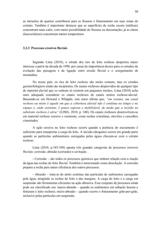 50
as intrusões de quartzo contribuem para as fissuras e fraturamento em suas zonas de
contato. Também é importante destacar que as superfícies de rocha escura (máficas)
concentram mais calor, com maior possibilidade de fissuras ou descamação; já as claras
(leucocráticas) concentram menor temperatura.
3.2.3 Processos erosivos fluviais
Segundo Lima (2010), o estudo dos rios de leito rochoso despertou maior
interesse a partir da década de 1990, por causa da importância desses para os estudos da
evolução das paisagens e da ligação entre erosão fluvial e o soerguimento de
montanhas.
No nosso país, os rios de leito rochoso são muito comuns, mas os estudos
geomorfológicos ainda são incipientes. Os canais rochosos desprovidos de qualquer tipo
de material aluvial que os cubram só existem em pequenos trechos. Lima (2010) acha
mais adequado considerar os canais rochosos de canais mistos rochoso-aluvial.
Baseando-se em Howard e Whipple, este autor afirma que, “em resumo, um canal
rochoso ou misto é aquele em que a cobertura aluvial não é contínua no tempo e no
espaço e, onde existente, é pouco espessa e mobilizável, de modo que a incisão no
substrato rochoso é ativa” (LIMA, 2010, p. 340). Os canais rochosos desenvolvem-se
em material rochoso coesivo e resistente, como rochas cristalinas, aluviões e cascalhos
cimentados.
A ação erosiva no leito rochoso ocorre quando a potência do escoamento é
suficiente para transportar a carga do leito. A incisão (desgaste) ocorre em grande parte
quando as partículas sedimentares carregadas pelas águas chocam-se com o extrato
rochoso.
Lima (2010, p.343-348) aponta três grandes categorias de processos erosivos
fluviais: corrosão, abrasão (corrasão) e cavitação.
- Corrosão – são todos os processos químicos que tenham relação com a reação
da água nas rochas do leito fluvial. Também é mencionado como dissolução. A corrosão
prepara a rocha para maior eficiência dos outros processos.
- Abrasão – trata-se do atrito contínuo das partículas de sedimentos carregadas
pela água, atingindo as rochas do leito e das margens. A carga do leito e a carga em
suspensão são ferramentas eficientes na ação abrasiva. Esse conjunto de processos ainda
pode ser classificado em: macro-abrasão – quando os sedimentos em saltação lascam e
fraturam o leito rochoso; micro-abrasão – quando ocorre o fraturamento grão-por-grão,
inclusive pelas partículas em suspensão.
 